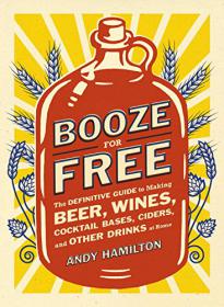 Booze for Free - The Definitive Guide to Making Beer, Wines, Cocktail Bases, Ciders, and Other Drinks at Home