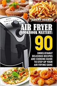 Air Fryer Cookbook Mastery- 90 Unbelievably Delicious Recipes and Cooking Guide to Step Up Your Air Frying Game