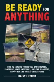 Be Ready for Anything- How to Survive Tornadoes, Earthquakes, Pandemics, Mass Shootings, Nuclear Disasters, and Other