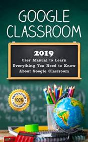 Google Classroom- 2019 User Manual to Learn Everything You Need to Know About Google Classroom