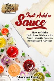 Just Add a Sauce - How to Make Delicious Dishes with Your Favorite Sauces, Recipes and Advices