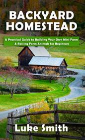 Backyard Homestead - A Practical Guide to Building Your Own Mini Farm & Raising Farm Animals for Beginners