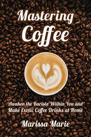 Mastering Coffee - Awaken the Barista Within You and Make Exotic Coffee Drinks at Home