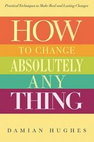 How to Change Absolutely Anything - Practical Techniques to Make Real and Lasting Changes