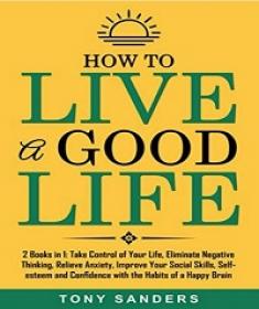 How to Live a Good Life - 2 Books in 1 - Take Control of Your Life, Eliminate Negative Thinking
