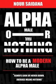 Alpha Or Nothing - How To Be The Best Version Of Yourself As A Modern Alpha Male