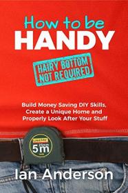 How to be Handy - Build Money Saving DIY Skills, Create a Unique Home and Properly Look After Your Stuff