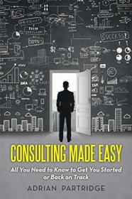Consulting Made Easy - All You Need to Know to Get You Started or Back on Track