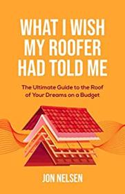 What I Wish My Roofer Had Told Me - The Ultimate Guide to the Roof of Your Dreams on a Budget