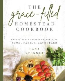 The Grace-Filled Homestead Cookbook - Garden-Fresh Recipes Celebrating Food, Family, and the Farm