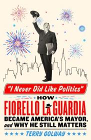 I Never Did Like Politics - How Fiorello La Guardia Became America's Mayor, and Why He Still Matters