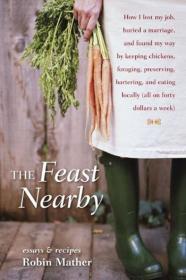 The Feast Nearby How I lost my job, buried a marriage, and found my way by keeping chickens, foraging, preserving, bartering, and eating locally (all on $40 a week)